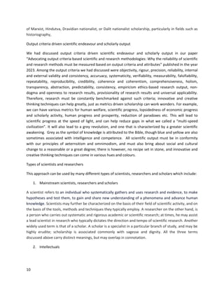 10
of Marxist, Hindutva, Dravidian nationalist, or Dalit nationalist scholarship, particularly in fields such as
historiography,
Output criteria driven scientific endeavour and scholarly output
We had discussed output criteria driven scientific endeavour and scholarly output in our paper
“Advocating output criteria based scientific and research methodologies: Why the reliability of scientific
and research methods must be measured based on output criteria and attributes” published in the year
2023. Among the output criteria we had discussed were objectivity, rigour, precision, reliability, internal
and external validity and consistency, accuruacy, systematicity, verifiability, measurability, falsifiability,
repeatability, reproducibility, credibility, coherence and coherentism, comprehensiveness, holism,
transparency, abstraction, predictability, consistency, empiricism ethics-based research output, non-
dogma and openness to research results, provisionality of research results and universal applicability.
Therefore, research must be constantly benchmarked against such criteria; innovative and creative
thinking techniques can help greatly, just as metrics driven scholarship can work wonders. For example,
we can have various metrics for human welfare, scientific progress, lopsidedness of economic progress
and scholarly activity, human progress and prosperity, reduction of paradoxes etc. This will lead to
scientific progress at the speed of light, and can help reduce gaps in what we called a “multi-speed
civilization”. It will also lead to a grey revolution, and one that is characterized by a greater scientific
awakening. Grey as the symbol of knowledge is attributed to the Bible, though blue and yellow are also
sometimes associated with intelligence and competence. All scientific output must be in conformity
with our principles of aeternsitism and omnimodism, and must also bring about social and cultural
change to a reasonable or a great degree; there is however, no recipe set in stone, and innovative and
creative thinking techniques can come in various hues and colours.
Types of scientists and researchers
This approach can be used by many different types of scientists, researchers and scholars which include:
1. Mainstream scientists, researchers and scholars
A scientist refers to an individual who systematically gathers and uses research and evidence, to make
hypotheses and test them, to gain and share new understanding of a phenomena and advance human
knowledge. Scientists may further be characterized on the basis of their field of scientific activity, and on
the basis of the tools, methods and techniques they typically employ. A researcher on the other hand, is
a person who carries out systematic and rigorous academic or scientific research; at times, he may assist
a lead scientist in research who typically dictates the direction and tempo of scientific research. Another
widely used term is that of a scholar. A scholar is a specialist in a particular branch of study, and may be
highly erudite; scholarship is associated commonly with sagesse and dignity. All the three terms
discussed above carry distinct meanings, but may overlap in connotation.
2. Intellectuals
 