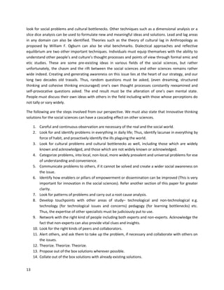 13
look for social problems and cultural bottlenecks. Other techniques such as a dimensional analysis or a
slice dice analysis can be used to formulate new and meaningful ideas and solutions. Lead and lag areas
in any domain can also be identified. Theories such as the theory of cultural lag in Anthropology as
proposed by William F. Ogburn can also be vital benchmarks. Dialectical approaches and reflective
equilibrium are two other important techniques. Individuals must equip themselves with the ability to
understand other people’s and culture’s thought processes and points of view through formal emic and
etic studies. These are some pre-existing ideas in various fields of the social sciences, but rather
unfortunately, the chasm and the rift between the social sciences and other sciences remains rather
wide indeed. Creating and generating awareness on this issue lies at the heart of our strategy, and our
long two decades old travails. Thus, random questions must be asked, (even dreaming, structured
thinking and cohesive thinking encouraged) one’s own thought processes constantly reexamined and
self-provocative questions asked. The end result must be the alteration of one’s own mental state.
People must discuss their own ideas with others in the field including with those whose perceptions do
not tally or vary widely.
The following are the steps involved from our perspective. We must also state that Innovative thinking
solutions for the social sciences can have a cascading effect on other sciences.
1. Careful and continuous observation are necessary of the real and the social world.
2. Look for and identify problems in everything in daily life; Thus, identify lacunae in everything by
force of habit, and proactively identify the ills plaguing the world.
3. Look for cultural problems and cultural bottlenecks as well, including those which are widely
known and acknowledged, and those which are not widely known or acknowledged.
4. Categorize problems, into local, non-local, more widely prevalent and universal problems for ese
of understanding and convenience.
5. Communicate problems to others, if it cannot be solved and create a wider social awareness on
the issue.
6. Identify how enablers or pillars of empowerment or dissemination can be improved (This is very
important for innovation in the social sciences). Refer another section of this paper for greater
clarity.
7. Look for patterns of problems and carry out a root cause analysis.
8. Develop touchpoints with other areas of study– technological and non-technological e.g.
technology (for technological issues and concerns) pedagogy (for learning bottlenecks) etc.
Thus, the expertise of other specialists must be judiciously put to use.
9. Network with the right kind of people including both experts and non-experts. Acknowledge the
fact that non-experts can also provide vital clues and insights.
10. Look for the right kinds of peers and collaborators.
11. Alert others, and ask them to take up the problem, if necessary and collaborate with others on
the issues.
12. Theorize. Theorize. Theorize.
13. Propose out of the box solutions wherever possible.
14. Collate out of the box solutions with already existing solutions.
 