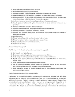 14
15. Propose deep-rooted inter-disciplinary solutions.
16. Propose deep-rooted cross-cultural solutions.
17. Combine with social science frameworks, paradigms, and research techniques.
18. Look for inadequacies in social science frameworks, paradigms, and research techniques.
19. Develop techniques for overcoming inadequacies in social science frameworks, paradigms, and
research techniques and to identify how these can be improved.
20. Implement new social science frameworks, paradigms, and research techniques.
21. Include proposed educational system improvements in social sciences frameworks and
paradigms.
22. Combine with existing innovative thinking techniques.
23. Combine with intellectualism, including twenty-first century intellectualism.
24. Combine with science activism and non-science activism
25. Combine with structured apperception techniques for socio-cultural change, and theories of
socio-cultural change.
26. Define solutions.
27. Take all cultural factors into consideration, local and non-local.
28. Take all non-cultural factors into consideration, non, and local.
29. Propose local-specific and generalized solutions.
30. Implement solution(s)
Characteristics of this approach
The following are the characteristics and the essentials of this approach:
1. Can be easily used by the layman.
2. Encourages people to keep their eyes and ears wide open at all times.
3. Leads to a quantum improvement in innovation across societies and domains.
4. Experts can be roped in, if necessary, as these techniques need not be driven by amateurs and
novices alone.
5. Leads to more people friendly and people centric solutions.
6. Can be disseminated widely in schools, colleges and universities, and can be used by students
and less experienced researchers along with more experienced ones.
7. Other approaches can also be followed alongside, and we look forward to a plethora of new
approaches being developed.
Enablers or pillars of empowerment or dissemination
The following are the enablers or pillars of empowerment or dissemination, and these have been tallied
and merged with our papers on socio-cultural change. These were the ten enablers as per our approach
which we refer to as the “Proactive-interactive-symbiotic approach to long-term cultural change”. These
can also be referred to as facilitators and are necessary to varying degrees if change has to be
orchestrated and effected in any given society, and the internal synergies of any society have to be
harnessed. 1. The strength of governmental institutions, the legal framework etc. 2. Technological
 