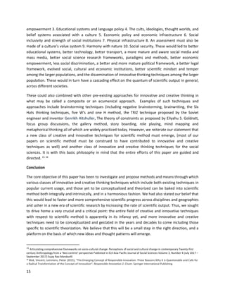 15
empowerment 3. Educational systems and language policy 4. The cults, ideologies, thought worlds, and
belief systems associated with a culture 5. Economic policy and economic infrastructure 6. Social
inclusivity and strength of social institutions 7. Physical infrastructure 8. An assessment must also be
made of a culture’s value system 9. Harmony with nature 10. Social security. These would led to better
educational systems, better technology, better transport, a more mature and aware social media and
mass media, better social science research frameworks, paradigms and methods, better economic
empowerment, less social discrimination, a better and more mature political framework, a better legal
framework, evolved social, cultural and economic institutions, better scientific mindset and temper
among the larger populations, and the dissemination of innovative thinking techniques among the larger
population. These would in turn have a cascading effect on the quantum of scientific output in general,
across different societies.
These could also combined with other pre-existing approaches for innovative and creative thinking in
what may be called a composite or an ecumenical approach. Examples of such techniques and
approaches include brainstorming techniques (including negative brainstorming, brainwriting, the Six
Hats thinking techniques, five W’s and one H method, the TRIZ technique proposed by the Soviet
engineer and inventor Genrikh Altshuller, The theory of constraints as proposed by Eliyahu S. Goldratt,
focus group discussions, the gallery method, story boarding, role playing, mind mapping and
metaphorical thinking all of which are widely practiced today. However, we reiterate our statement that
a new class of creative and innovative techniques for scientific method must emerge, (most of our
papers on scientific method must be construed to have contributed to innovative and creative
techniques as well) and another class of innovative and creative thinking techniques for the social
sciences. It is with this basic philosophy in mind that the entire efforts of this paper are guided and
directed. 15 16
Conclusion
The core objective of this paper has been to investigate and propose methods and means through which
various classes of innovative and creative thinking techniques which include both existing techniques in
popular current usage, and those yet to be conceptualized and theorized can be baked into scientific
method both integrally and intrinsically, and in a harmonious fashion. We had also stated our belief that
this would lead to faster and more comprehensive scientific progress across disciplines and geographies
and usher in a new era of scientific research by increasing the rate of scientific output. Thus, we sought
to drive home a very crucial and a critical point: the entire field of creative and innovative techniques
with respect to scientific method is apparently in its infancy yet, and more innovative and creative
techniques need to be conceptualized and gestated in the years and decades to come including those
specific to scientific theorization. We believe that this will be a small step in the right direction, and a
platform on the basis of which new ideas and thought patterns will emerge.
15
Articulating comprehensive frameworks on socio-cultural change: Perceptions of social and cultural change in contemporary Twenty-first
century Anthropology from a ‘Neo-centrist’ perspective Published in ELK Asia Pacific Journal of Social Sciences Volume 3, Number 4 (July 2017 –
September 2017) Sujay Rao Mandavilli
16 Blok, Vincent; Lemmens, Pieter (2015), "The Emerging Concept of Responsible Innovation. Three Reasons Why It is Questionable and Calls for
a Radical Transformation of the Concept of Innovation", Responsible Innovation 2, Cham: Springer International Publishing
 