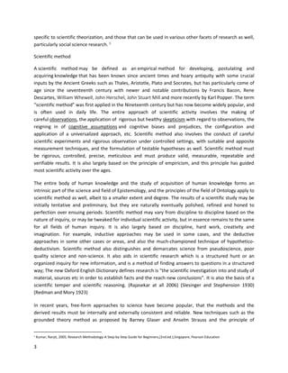 3
specific to scientific theorization, and those that can be used in various other facets of research as well,
particularly social science research. 1
Scientific method
A scientific method may be defined as an empirical method for developing, postulating and
acquiring knowledge that has been known since ancient times and hoary antiquity with some crucial
inputs by the Ancient Greeks such as Thales, Aristotle, Plato and Socrates, but has particularly come of
age since the seventeenth century with newer and notable contributions by Francis Bacon, Rene
Descartes, William Whewell, John Herschel, John Stuart Mill and more recently by Karl Popper. The term
“scientific method” was first applied in the Nineteenth century but has now become widely popular, and
is often used in daily life. The entire approach of scientific activity involves the making of
careful observations, the application of rigorous but healthy skepticism with regard to observations, the
reigning in of cognitive assumptions and cognitive biases and prejudices, the configuration and
application of a universalized approach, etc. Scientific method also involves the conduct of careful
scientific experiments and rigorous observation under controlled settings, with suitable and apposite
measurement techniques, and the formulation of testable hypotheses as well. Scientific method must
be rigorous, controlled, precise, meticulous and must produce valid, measurable, repeatable and
verifiable results. It is also largely based on the principle of empiricism, and this principle has guided
most scientific activity over the ages.
The entire body of human knowledge and the study of acquisition of human knowledge forms an
intrinsic part of the science and field of Epistemology, and the principles of the field of Ontology apply to
scientific method as well, albeit to a smaller extent and degree. The results of a scientific study may be
initially tentative and preliminary, but they are naturally eventually polished, refined and honed to
perfection over ensuing periods. Scientific method may vary from discipline to discipline based on the
nature of inquiry, or may be tweaked for individual scientific activity, but in essence remains to the same
for all fields of human inquiry. It is also largely based on discipline, hard work, creativity and
imagination. For example, inductive approaches may be used in some cases, and the deductive
approaches in some other cases or areas, and also the much-championed technique of hypothetico-
deductivism. Scientific method also distinguishes and demarcates science from pseudoscience, poor
quality science and non-science. It also aids in scientific research which is a structured hunt or an
organized inquiry for new information, and is a method of finding answers to questions in a structured
way; The new Oxford English Dictionary defines research is "the scientific investigation into and study of
material, sources etc in order to establish facts and the reach new conclusions". It is also the basis of a
scientific temper and scientific reasoning. (Rajasekar at all 2006) (Slesinger and Stephension 1930)
(Redman and Mory 1923)
In recent years, free-form approaches to science have become popular, that the methods and the
derived results must be internally and externally consistent and reliable. New techniques such as the
grounded theory method as proposed by Barney Glaser and Anselm Strauss and the principle of
1
Kumar, Ranjit, 2005, Research Methodology-A Step-by-Step Guide for Beginners,(2nd.ed.),Singapore, Pearson Education
 