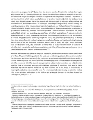 4
coherentism as proposed by WV Quine, have also become popular. The scientific method often begins
with the selection of a research question or a research problem (often based on novelty or practicality)
and a research design including the selection or dependant and independent variables; a hypothesis (a
working hypothesis which is then usually followed by a refined hypothesis) which hay be based on a
hunch often derived from gut feel is also constructed. Questions such as who, why, when and how are
also often asked. More and more data or evidence is collected (including carefully selected primary and
secondary sources of data) in support of, or against a hypothesis, and the hypothesis is then accepted or
refuted (often after detailed testing, and a structured analysis of data through sampling, or adoption of
quantification techniques), and new conclusions reached. Literature review is also carried out, and a
study of both primary and secondary sources of date is fruitfully accomplished. A research method is
indeed systematic; it cannot however be mechanical. The latter would be harmful to the best interests
of science. A hypothesis may eventually morph into a law, and generalized principles may be derived
from observations. Scientific method impinges on many fields of study, and hypothesis testing (including
identification or null and alternative hypothesis, identification of type 1 and type 2 errors, one tailed
tests and two tailed tests, etc) constitutes a distinct field of study within the realm of statistics. A
scientific study may also be qualitative or qualitative, and either of these two approaches, or a mix of
these two approaches is used for different situations. 2 3 4
Research may also be descriptive or analytical, conceptual, correlational or empirical or a combination
of all these. Thus, method triangulation is also used, just as data triangulation is. Science communication
(to the masses and other specialists) also constitutes a specialized sub-discipline within the ambit of
science, with many novel and diverse principles applied to popularize science and to lead to heightened
scientific awareness. Scientific research always requires subject matter expertise, and subject matter
expertise may be combined with process knowledge judiciously. A researcher must also be highly
motivated; he not only derives intellectual joy from his work, but is also happy to serve society in
meaningful, productive and purposeful ways. For a more detailed understanding on scientific method
refer to our previous publications in this field as well as general literature in this field. (Leech and
Onwuegbuzie, 2005)5 6 7 8 9 10
2
Fundamentals of research methodologies and statistics, Yogesh Kumar Singh, New Age international publishers,
2006
3
Krishna Swamy K.N., Siva Kumar A.I., Mathirajan M., “Management Research Methodology (2006), Pearson
Education, New Delhi
4
Dawson, Catherine, 2002, Practical Research Methods, New Delhi, UBS Publishers ’Distributors
5
Elucidating the Certainty uncertainty principle for the Social Sciences: Guidelines for hypothesis formulation in
the Social Sciences for enhanced objectivity and intellectual multi-polarity Sujay Rao Mandavilli IJISRT, March 2023
6
Advocating output criteria based scientific and research methodologies: Why the reliability of scientific and
research methods must be measured based on output criteria and attributes Sujay Rao Mandavilli IJISRT, August
2023
7
Unveiling the Sociological Ninety-ten rules for Social Sciences research: Towards better hypothesis formulation in
the Social Sciences in the interests of higher quality research and intellectual multi-polarity Sujay Rao Mandavilli
Published in IJISRT, February 2023
 
