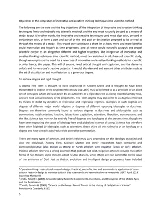 5
Objectives of the integration of innovative and creative thinking techniques into scientific method
The following are the core and the key objectives of the integration of innovative and creative thinking
techniques firmly and robustly into scientific method, and the end must naturally be used as a means of
study; to put it in other words, the innovative and creative techniques used must align with, be used in
conjunction with, or form a part and parcel or the end goal or destination proposed to be arrived at
through the means of a study. This would only constitute a short list at best; more and more benefits
could materialize and fructify as time progresses, and all these would naturally catapult and propel
scientific output to an altogether different and higher trajectory. The integration of innovative and
creative thinking techniques into scientific method, must be carried out in all phases of scientific study,
though we emphasize the need for a new class of innovative and creative thinking methods for scientific
activity; hence, this paper. This will of course, need critical thought and cogitation, and the desire to
unlock and harness one’s creative potential. It would also demand and warrant other attributes such as
the art of visualization and manifestation to a generous degree.
To eschew dogma and rigid thought
A dogma (the term is thought to have originated in Ancient Greek and is thought to have been
transmitted to English in the seventeenth century via Latin) may be referred to as a principle or an allied
set of principles which are laid down by an authority or a rigid doctrine as being incontrovertibly true,
and are held unquestionably by its proponents. The term dogma may also refer to as dogmas enforced
by means of diktat by dictators or repressive and regressive regimes. Examples of such dogmas are
dogmas of different major world religions or dogmas of different opposing ideologies or doctrines.
Dogmas are therefore commonly found to various degrees in doctrines and philosophies such as
communism, totalitarianism, fascism, laissez-faire capitalism, scientism, liberalism, conservatism, and
the like. Science too may not be entirely free of dogmas and ideologies at the present time, though we
have been espousing the cause of ideology-free and globalized science all along. Science has therefore
been often blighted by ideologies such as scientism; these share all the hallmarks of an ideology or a
dogma and have already acquired a wide pejorative connotation.
There are many types of atheism, and beliefs held may vary depending on the ideology practised and
also the individual. Antony Flew, Michael Martin and other researchers have compared and
contrasted positive (also known as strong or hard) atheism with negative (weak or soft) atheism.
Positive atheism refers to a strong assertion that gods do not exist. Negative atheism includes may other
forms of non-theism; some thinkers adopt neutral stances, while others are non-committal on the issue
of the existence of God. Just as theistic evolution and intelligent design proponents have included
8
Operationalizing cross-cultural research design: Practical, cost-effective, and a minimalistic application of cross-
cultural research design to minimize cultural bias in research and reconcile diverse viewpoints IJISRT, April 2023
Sujay Rao Mandavilli
9
Krebs, Robert E. (2004). Groundbreaking Scientific Experiments, Inventions, and Discoveries of the Middle Ages
and the Renaissance
10
Smith, Pamela H. (2009). "Science on the Move: Recent Trends in the History of Early Modern Science".
Renaissance Quarterly. 62 (2)
 