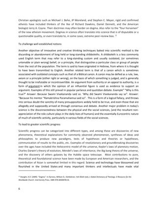 6
Christian apologists such as Michael J. Behe, JP Moreland, and Stephen C. Meyer, rigid and confirmed
atheists have included thinkers of the like of Richard Dawkins, Daniel Dennett, and the American
biologist Jerry A. Coyne. Their doctrines may often border on dogma. Also refer to the “four horsemen”
of the new atheism movement. Dogmas in science often translate into science that is of disputable or a
questionable quality, or even translate to, in some cases, extreme peer-review bias. 11
To challenge well-established notions
Another objective of innovative and creative thinking techniques baked into scientific method is the
discarding or abandonment of long held or long-standing shibboleths. A shibboleth is a less commonly
used English term that may refer to a long-standing custom and usually outdated, (or sometimes
untenable or plain wrong) belief, or a principle, that distinguishes a particular class or group of people
from the rest of the population. The term is said to have originated in Hebrew, from where it is thought
to have been transmitted to English. Another related term is that of a canon which is sometimes
associated with outdated concepts such as that of a Biblical canon. A canon may be defied as a rule, law,
axiom or a principle (either right or wrong), on the basis of which something is judged, and is generally
thought to be irrefutable or incontrovertible. An argument from authority or an appeal to authority, is a
form of argument in which the opinion of an influential figure is used as evidence to support an
argument. Examples of this still prevail in popular parlance and quotidian debate. Example” “Why is this
true?” Answer: Because Swami Vivekananda said so. ‘Why did Swami Vivekananda say so”. Answer:
“Because his mentor “Ramakrishna Paramahamsa said so”. This is a form of a logical fallacy, and throws
into serious doubt the sanctity of many presuppositions widely held to be true, and even those that are
allegedly and supposedly arrived at through consensus and debate. Another major problem in today’s
science is the disconnectedness between the physical and the social sciences, (and the resultant non-
appreciation of the role culture plays in the daily lives of humans) and the essentially Eurocentric nature
of much of scientific activity, particularly in various fields of the social sciences.
To lead to greater scientific progress
Scientific progress can be categorized into different types, and among these are discoveries of new
phenomena, theoretical explanations for commonly observed phenomenon, syntheses of ideas and
philosophies to produce new paradigms, tests of hypotheses and theories or hypotheses,
communication of results to the public, etc. Examples of revolutionary and groundbreaking discoveries
over the ages have included the Heliocentric model of the universe, Kepler’s laws of planetary motion,
Charles Darwin’s theory of evolution, Mendel’s laws of inheritance, the Big bang theory of the universe,
and the discovery of others galaxies by the Hubble space telescope. Most contributions to pure,
theoretical and foundational science have been made by European and American researchers, and the
contribution of Asian is somewhat limited in this regard. Science and technology have blossomed and
flourished in the United States and many important thinkers and intellectuals have made vital
11 Stanglin, K.D. (2009). "Dogma". In Dyrness, William A.; Kärkkäinen, Veli-Matti (eds.). Global Dictionary of Theology: A Resource for the
Worldwide Church. InterVarsity Press. ISBN 978-0830878116.
 