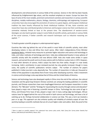 7
developments and enhancements in various fields of the sciences. Science in the USA has been heavily
influenced by Enlightenment Age values, and the resultant emphasis on reason. Europe has been the
base of some of the most notable, prominent and eminent scientists and researchers in various scientific
disciplines, notably mathematics, physics, biology, chemistry, anthropology and engineering. European
universities have also encouraged the promotion of science to a great degree, and European intellectual
tradition has been heavily influenced by Greek intellectual tradition. Of late, Asian scientists and
researchers have also contributed greatly to American and European science but their contributions are
somewhat relatively limited at least at the present time. The abandonment of western-centric
ideologies can also lead to greater output in some fields of scientific activity, particularly in various fields
of the social sciences, if better scientific and research techniques such as inductive reasoning are
applied. 12
To lead to greater scientific progress in underrepresented regions
Countries like India lag behind the rest of the world in most fields of scientific activity; most other
developing nations in Asia and Africa fare much worse. After India’s independence, Prime Minister
Jawaharlal Nehru, initiated many measures to promote higher education and science and technology in
India, and Indian institutes of technology were born. India also collaborated heavily in many spheres of
scientific activity with the erstwhile and now defunct USSR. India also made some strides in space
research, and earned the wrath and ire of many nations with its Pokhran nuclear tests in 1974. However,
in most other domains of science, India’s output has been less than stellar, though it is now slowly
increasing. India’s contribution to peer-reviewed journals has also greatly increased, though in many
cases, the quality of scientific publications remains subpar. The number of citations for papers
published in Indian journals is also abysmally low. The number of researchers in India per thousand or
million of the population is way below that of even many other developing countries. India’s investment
in science and technology is also way below that of China and the United States of America.
Science and technology have also developed rapidly in China since the end of the cold war, the cultural
revolution and the great leap forward. Chinese scientists are among the leading publishers in scientific
journals, and Chinese researchers have even leapfrogged American and European researchers in some
domains. The “863 plan” and the “Strategy for rejuvenating the country through science and education”
have played a major role in fostering a scientific temper in China. Technology has also come of age in
China, and Chinese firms have of late, played a major role in many cutting edge technologies. African
nations have far lagged behind the rest of the world in both science and technology, and have a lot of
catching up to do. Perhaps horizontal collaboration in science can help. This was a term we mooted a
year or so ago. This approach can also enhance quality and reliability of scholarly output all over the
world by leading to scientific methods that are of a much higher order and calibre. Well, the proof of the
12 Want to speed up scientific progress? First understand how science policy works, Matt Clancy, Dan Correa, Jordan Dworkin, Paul
Niehaus, Caleb Watney & Heidi Williams, Nature, 2023
 