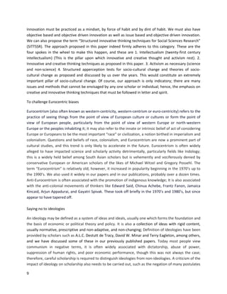 9
Innovation must be practiced as a mindset, by force of habit and by dint of habit. We must also have
objective based and objective driven innovation as well as issue based and objective driven innovation.
We can also propose the term “Structured innovative thinking techniques for Social Sciences Research”
(SITTSSR). The approach proposed in this paper indeed firmly adheres to this category. These are the
four spokes in the wheel to make this happen, and these are 1. Intellectualism (twenty-first century
intellectualism) (This is the pillar upon which innovative and creative thought and activism rest). 2.
Innovative and creative thinking techniques as proposed in this paper. 3. Activism as necessary (science
and non-science) 4. Structured apperception tests for socio-cultural change and theories of socio-
cultural change as proposed and discussed by us over the years. This would constitute an extremely
important pillar of socio-cultural change. Of course, our approach is only indicatory; there are many
issues and methods that cannot be envisaged by any one scholar or individual; hence, the emphasis on
creative and innovative thinking techniques that must be followed in letter and spirit.
To challenge Eurocentric biases
Eurocentrism (also often known as western-centricity, western-centrism or euro-centricity) refers to the
practice of seeing things from the point of view of European culture or cultures or form the point of
view of European people, particularly from the point of view of western Europe or north-western
Europe or the peoples inhabiting it; it may also refer to the innate or intrinsic belief of act of considering
Europe or Europeans to be the most important “race” or civilization, a notion birthed in imperialism and
colonialism. Questions and beliefs of race, colonialism, and Eurocentrism are now a prominent part of
cultural studies, and this trend is only likely to accelerate in the future. Eurocentrism is often widely
alleged to have impacted science and scholarly activity detrimentally, particularly fields like Indology;
this is a widely held belief among South Asian scholars but is vehemently and vociferously denied by
conservative European or American scholars of the likes of Michael Witzel and Gregory Possehl. The
term “Eurocentrism” is relatively old; however, it increased in popularity beginning in the 1970’s up to
the 1990’s. We also used it widely in our papers and in our publications, probably over a dozen times.
Anti-Eurocentrism is often associated with the promotion of indigenous knowledge; It is also associated
with the anti-colonial movements of thinkers like Edward Said, Chinua Achebe, Frantz Fanon, Jamaica
Kincaid, Arjun Appadurai, and Gayatri Spivak. These took off briefly in the 1970’s and 1980’s, but since
appear to have tapered off.
Saying no to ideologies
An ideology may be defined as a system of ideas and ideals, usually one which forms the foundation and
the basis of economic or political theory and policy. It is also a collection of ideas with rigid content,
usually normative, prescriptive and non-adaptive, and non-changing; Definition of ideologies have been
provided by scholars such as A.L.C. Destutt de Tracy, David W. Minar and Terry Eagleton, among others,
and we have discussed some of these in our previously published papers. Today most people view
communism in negative terms, it is often widely associated with dictatorship, abuse of power,
suppression of human rights, and poor economic performance, though this was not always the case;
therefore, careful scholarship is required to distinguish ideologies from non-ideologies. A criticism of the
impact of ideology on scholarship also needs to be carried out, such as the negation of many postulates
 