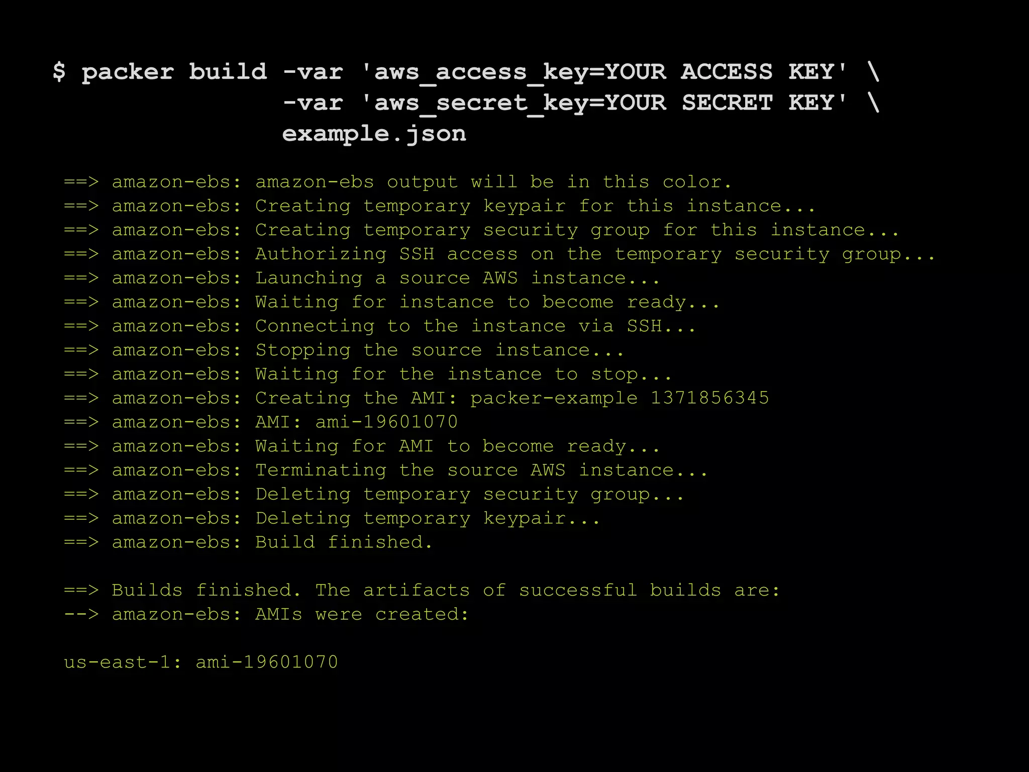 $ packer build -var 'aws_access_key=YOUR ACCESS KEY' 
-var 'aws_secret_key=YOUR SECRET KEY' 
example.json
==> amazon-ebs: amazon-ebs output will be in this color.
==> amazon-ebs: Creating temporary keypair for this instance...
==> amazon-ebs: Creating temporary security group for this instance...
==> amazon-ebs: Authorizing SSH access on the temporary security group...
==> amazon-ebs: Launching a source AWS instance...
==> amazon-ebs: Waiting for instance to become ready...
==> amazon-ebs: Connecting to the instance via SSH...
==> amazon-ebs: Stopping the source instance...
==> amazon-ebs: Waiting for the instance to stop...
==> amazon-ebs: Creating the AMI: packer-example 1371856345
==> amazon-ebs: AMI: ami-19601070
==> amazon-ebs: Waiting for AMI to become ready...
==> amazon-ebs: Terminating the source AWS instance...
==> amazon-ebs: Deleting temporary security group...
==> amazon-ebs: Deleting temporary keypair...
==> amazon-ebs: Build finished.
==> Builds finished. The artifacts of successful builds are:
--> amazon-ebs: AMIs were created:
us-east-1: ami-19601070
 