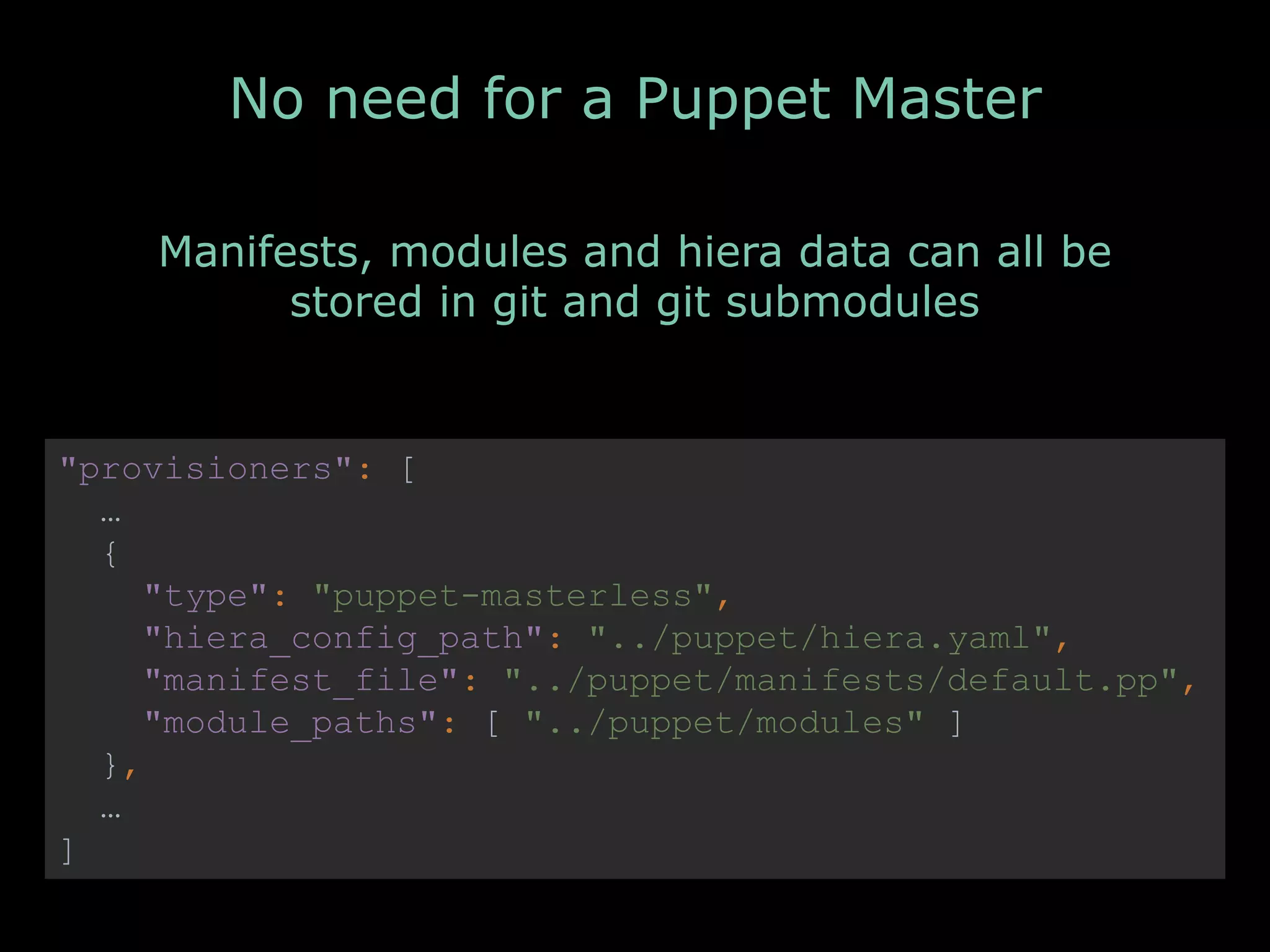 No need for a Puppet Master
"provisioners": [
…
{
"type": "puppet-masterless",
"hiera_config_path": "../puppet/hiera.yaml",
"manifest_file": "../puppet/manifests/default.pp",
"module_paths": [ "../puppet/modules" ]
},
…
]
Manifests, modules and hiera data can all be
stored in git and git submodules
 