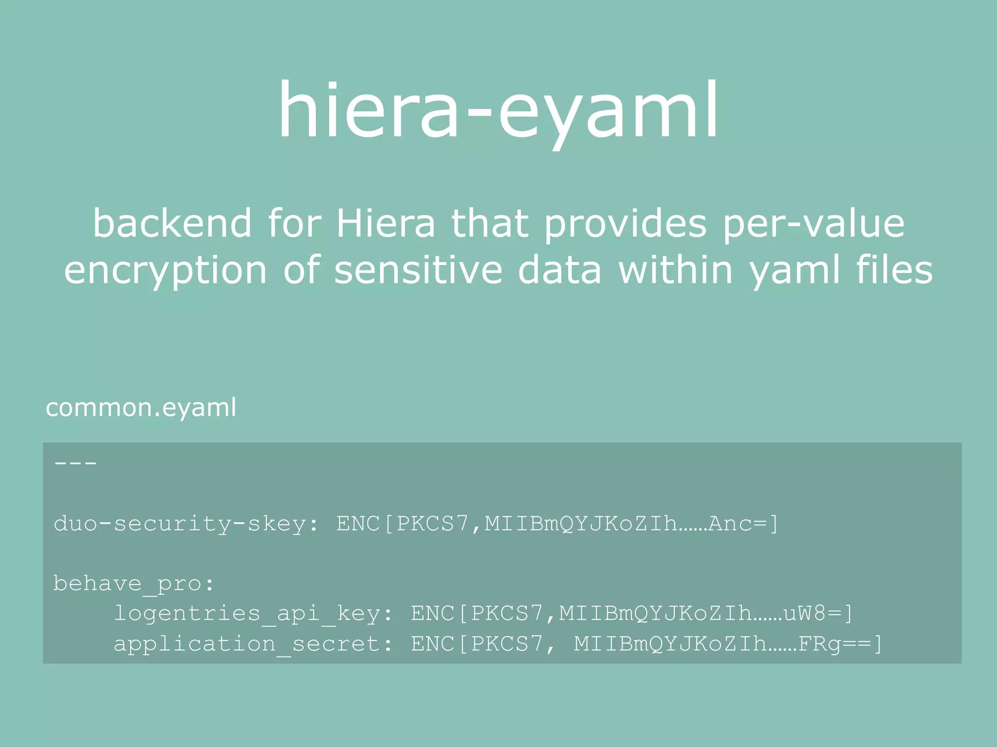 hiera-eyaml
backend for Hiera that provides per-value
encryption of sensitive data within yaml files
---
duo-security-skey: ENC[PKCS7,MIIBmQYJKoZIh……Anc=]
behave_pro:
logentries_api_key: ENC[PKCS7,MIIBmQYJKoZIh……uW8=]
application_secret: ENC[PKCS7, MIIBmQYJKoZIh……FRg==]
common.eyaml
 