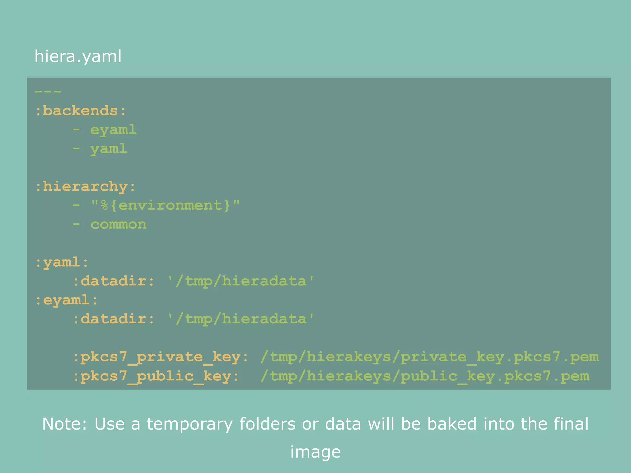 hiera.yaml
---
:backends:
- eyaml
- yaml
:hierarchy:
- "%{environment}"
- common
:yaml:
:datadir: '/tmp/hieradata'
:eyaml:
:datadir: '/tmp/hieradata'
:pkcs7_private_key: /tmp/hierakeys/private_key.pkcs7.pem
:pkcs7_public_key: /tmp/hierakeys/public_key.pkcs7.pem
Note: Use a temporary folders or data will be baked into the final
image
 