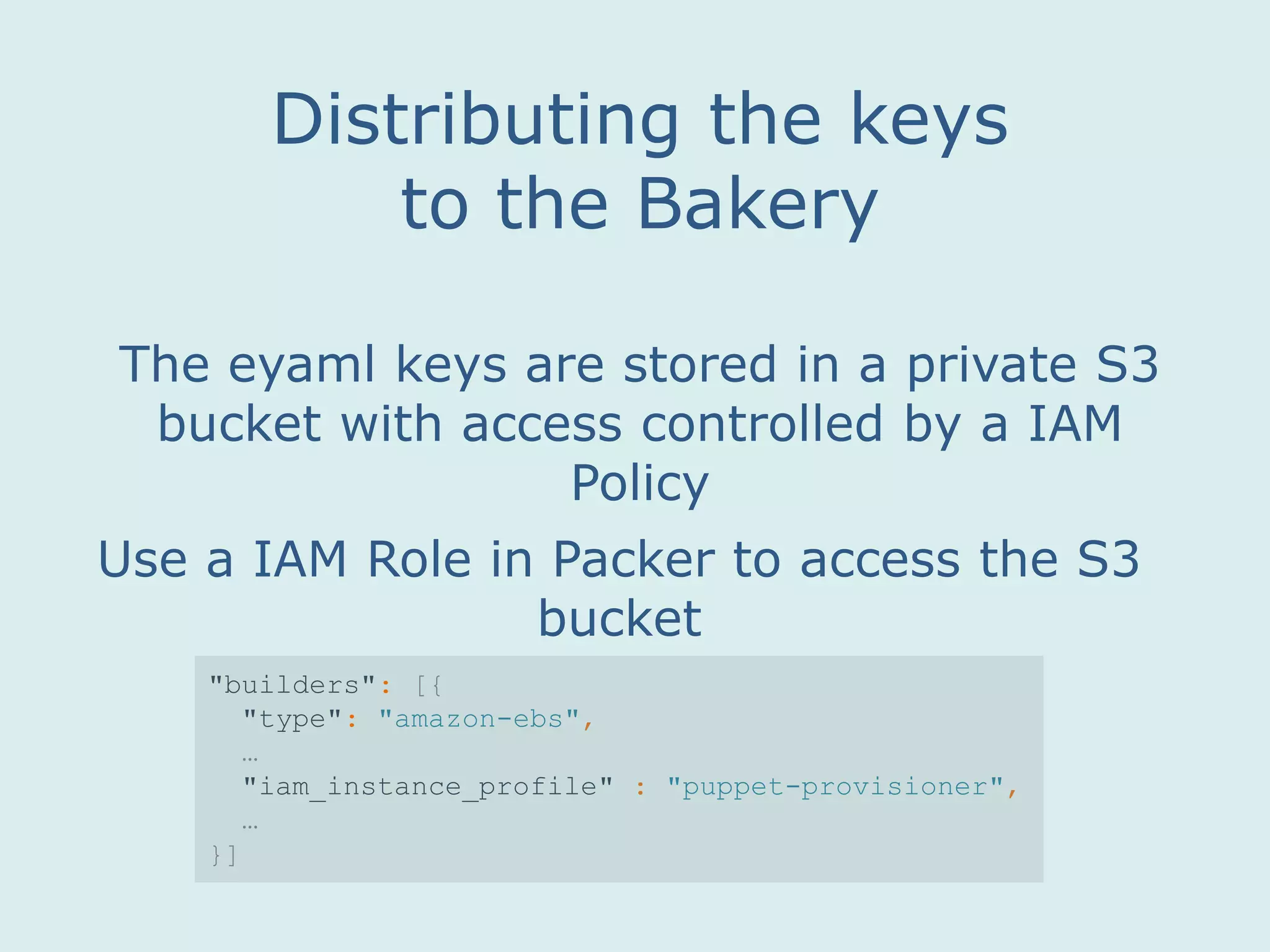 The eyaml keys are stored in a private S3
bucket with access controlled by a IAM
Policy
Distributing the keys
to the Bakery
Use a IAM Role in Packer to access the S3
bucket
"builders": [{
"type": "amazon-ebs",
…
"iam_instance_profile" : "puppet-provisioner",
…
}]
 