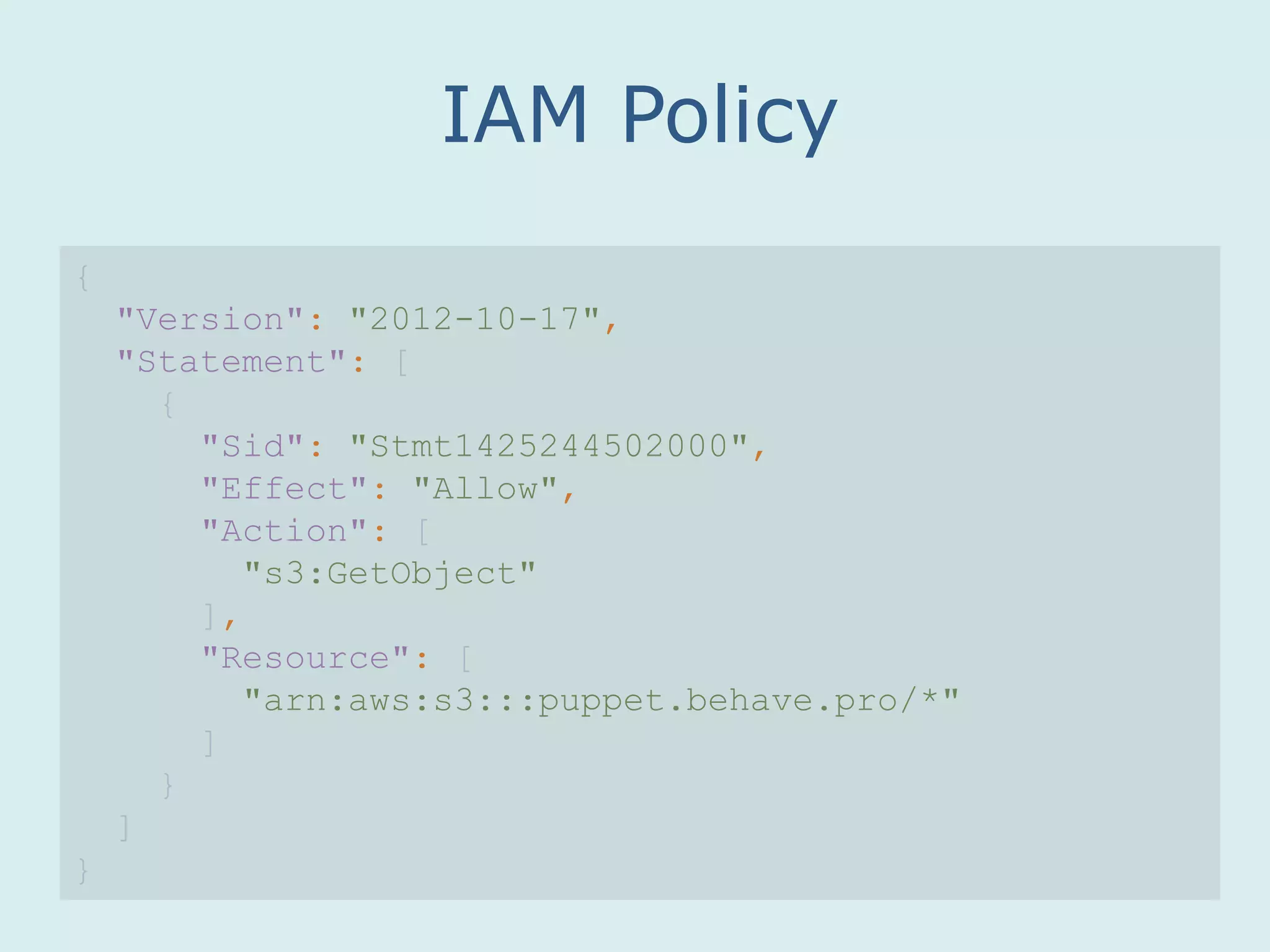 IAM Policy
{
"Version": "2012-10-17",
"Statement": [
{
"Sid": "Stmt1425244502000",
"Effect": "Allow",
"Action": [
"s3:GetObject"
],
"Resource": [
"arn:aws:s3:::puppet.behave.pro/*"
]
}
]
}
 