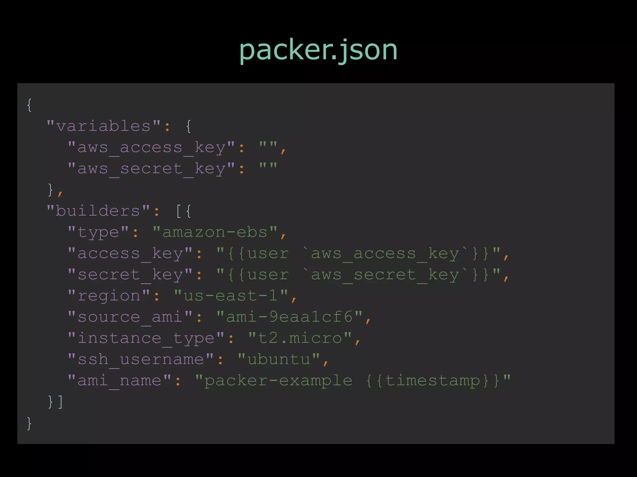 PACKER.IO A HASHICORP PROJECT
packer.json
{
"variables": {
"aws_access_key": "",
"aws_secret_key": ""
},
"builders": [{
"type": "amazon-ebs",
"access_key": "{{user `aws_access_key`}}",
"secret_key": "{{user `aws_secret_key`}}",
"region": "us-east-1",
"source_ami": "ami-9eaa1cf6",
"instance_type": "t2.micro",
"ssh_username": "ubuntu",
"ami_name": "packer-example {{timestamp}}"
}]
}
 