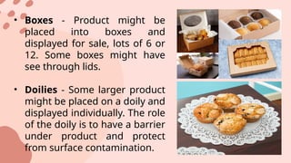 • Boxes - Product might be
placed into boxes and
displayed for sale, lots of 6 or
12. Some boxes might have
see through lids.
• Doilies - Some larger product
might be placed on a doily and
displayed individually. The role
of the doily is to have a barrier
under product and protect
from surface contamination.
 