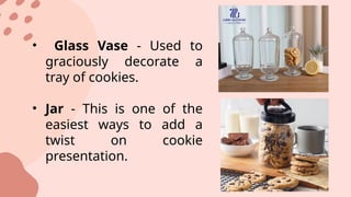 • Glass Vase - Used to
graciously decorate a
tray of cookies.
• Jar - This is one of the
easiest ways to add a
twist on cookie
presentation.
 