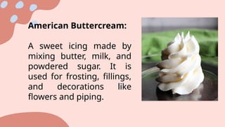 American Buttercream:
A sweet icing made by
mixing butter, milk, and
powdered sugar. It is
used for frosting, fillings,
and decorations like
flowers and piping.
 