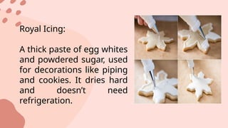 Royal Icing:
A thick paste of egg whites
and powdered sugar, used
for decorations like piping
and cookies. It dries hard
and doesn’t need
refrigeration.
 