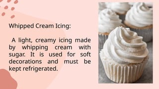 Whipped Cream Icing:
A light, creamy icing made
by whipping cream with
sugar. It is used for soft
decorations and must be
kept refrigerated.
 