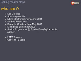 Baking master class

who am i?
     Neil Crookes
     Southampton, UK
     MEng Electronic Engineering 2001
     Married Helen 2004
     Daughter Charlotte born May 2007
     Kid #2 due September 2009
     Senior Programmer @ Five by Five (Digital media
     agency)

     LAMP 8 years
     CakePHP 3 years
 