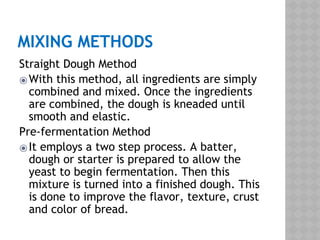 MIXING METHODS
Straight Dough Method
⦿With this method, all ingredients are simply
combined and mixed. Once the ingredients
are combined, the dough is kneaded until
smooth and elastic.
Pre-fermentation Method
⦿It employs a two step process. A batter,
dough or starter is prepared to allow the
yeast to begin fermentation. Then this
mixture is turned into a finished dough. This
is done to improve the flavor, texture, crust
and color of bread.
 