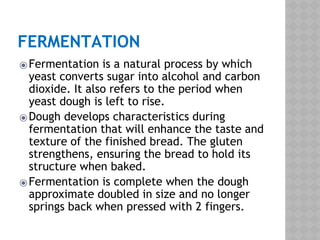 FERMENTATION
⦿Fermentation is a natural process by which
yeast converts sugar into alcohol and carbon
dioxide. It also refers to the period when
yeast dough is left to rise.
⦿Dough develops characteristics during
fermentation that will enhance the taste and
texture of the finished bread. The gluten
strengthens, ensuring the bread to hold its
structure when baked.
⦿Fermentation is complete when the dough
approximate doubled in size and no longer
springs back when pressed with 2 fingers.
 