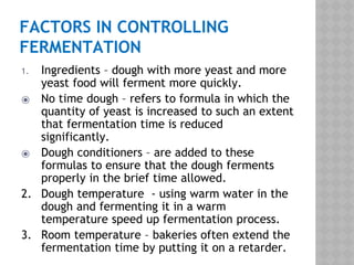 FACTORS IN CONTROLLING
FERMENTATION
1. Ingredients – dough with more yeast and more
yeast food will ferment more quickly.
⦿ No time dough – refers to formula in which the
quantity of yeast is increased to such an extent
that fermentation time is reduced
significantly.
⦿ Dough conditioners – are added to these
formulas to ensure that the dough ferments
properly in the brief time allowed.
2. Dough temperature - using warm water in the
dough and fermenting it in a warm
temperature speed up fermentation process.
3. Room temperature – bakeries often extend the
fermentation time by putting it on a retarder.
 
