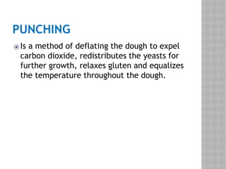 PUNCHING
⦿Is a method of deflating the dough to expel
carbon dioxide, redistributes the yeasts for
further growth, relaxes gluten and equalizes
the temperature throughout the dough.
 