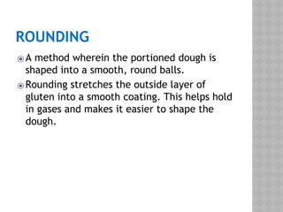 ROUNDING
⦿A method wherein the portioned dough is
shaped into a smooth, round balls.
⦿Rounding stretches the outside layer of
gluten into a smooth coating. This helps hold
in gases and makes it easier to shape the
dough.
 