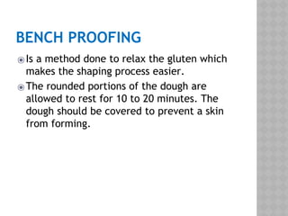 BENCH PROOFING
⦿Is a method done to relax the gluten which
makes the shaping process easier.
⦿The rounded portions of the dough are
allowed to rest for 10 to 20 minutes. The
dough should be covered to prevent a skin
from forming.
 