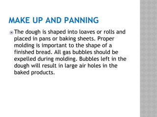 MAKE UP AND PANNING
⦿The dough is shaped into loaves or rolls and
placed in pans or baking sheets. Proper
molding is important to the shape of a
finished bread. All gas bubbles should be
expelled during molding. Bubbles left in the
dough will result in large air holes in the
baked products.
 