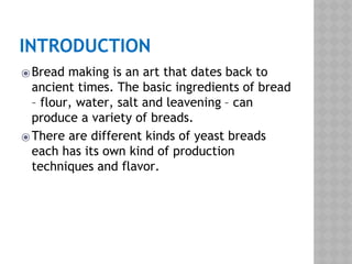 INTRODUCTION
⦿Bread making is an art that dates back to
ancient times. The basic ingredients of bread
– flour, water, salt and leavening – can
produce a variety of breads.
⦿There are different kinds of yeast breads
each has its own kind of production
techniques and flavor.
 