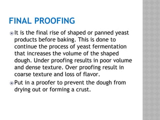 FINAL PROOFING
⦿It is the final rise of shaped or panned yeast
products before baking. This is done to
continue the process of yeast fermentation
that increases the volume of the shaped
dough. Under proofing results in poor volume
and dense texture. Over proofing result in
coarse texture and loss of flavor.
⦿Put in a proofer to prevent the dough from
drying out or forming a crust.
 