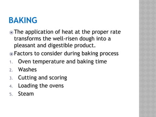 BAKING
⦿The application of heat at the proper rate
transforms the well-risen dough into a
pleasant and digestible product.
⦿Factors to consider during baking process
1. Oven temperature and baking time
2. Washes
3. Cutting and scoring
4. Loading the ovens
5. Steam
 
