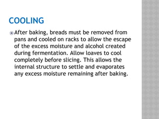 COOLING
⦿After baking, breads must be removed from
pans and cooled on racks to allow the escape
of the excess moisture and alcohol created
during fermentation. Allow loaves to cool
completely before slicing. This allows the
internal structure to settle and evaporates
any excess moisture remaining after baking.
 