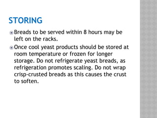 STORING
⦿Breads to be served within 8 hours may be
left on the racks.
⦿Once cool yeast products should be stored at
room temperature or frozen for longer
storage. Do not refrigerate yeast breads, as
refrigeration promotes scaling. Do not wrap
crisp-crusted breads as this causes the crust
to soften.
 