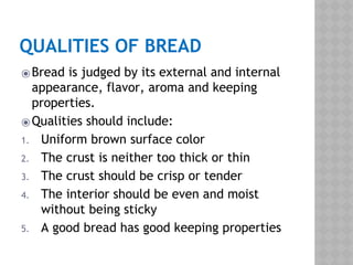 QUALITIES OF BREAD
⦿Bread is judged by its external and internal
appearance, flavor, aroma and keeping
properties.
⦿Qualities should include:
1. Uniform brown surface color
2. The crust is neither too thick or thin
3. The crust should be crisp or tender
4. The interior should be even and moist
without being sticky
5. A good bread has good keeping properties
 