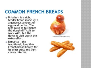 COMMON FRENCH BREADS
⦿ Brioche – is a rich,
tender bread made with
a generous amount of
eggs and butter. The
high ratio of fat makes
the dough difficult to
work with, but the
flavor is well worth the
extra effort.
⦿ Baguette – the
traditional, long thin
French bread known for
its crisp crust and light
chewy interior.
 