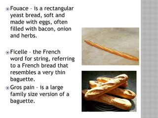 ⦿Fouace – is a rectangular
yeast bread, soft and
made with eggs, often
filled with bacon, onion
and herbs.
⦿Ficelle – the French
word for string, referring
to a French bread that
resembles a very thin
baguette.
⦿Gros pain – is a large
family size version of a
baguette.
 