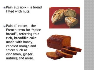 ⦿Pain aux noix – is bread
filled with nuts.
⦿Pain d’ epices – the
French term for “spice
bread”, referring to a
rich, breadlike cake
made with honey,
candied orange and
spices such as
cinnamon, ginger,
nutmeg and anise.
 