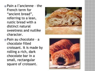 ⦿Pain a l’ancienne – the
French term for
“ancient bread”,
referring to a lean,
rustic bread with a
distinct natural
sweetness and nutlike
character.
⦿Pain au chocolate – a
chocolate filled
croissant. It is made by
rolling a rich, dark
chocolate bar in a
small, rectangular
square of croissant.
 
