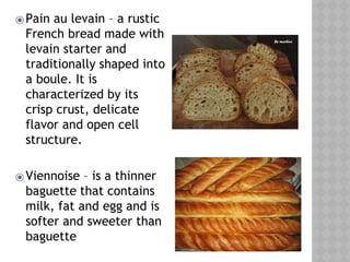 ⦿Pain au levain – a rustic
French bread made with
levain starter and
traditionally shaped into
a boule. It is
characterized by its
crisp crust, delicate
flavor and open cell
structure.
⦿Viennoise – is a thinner
baguette that contains
milk, fat and egg and is
softer and sweeter than
baguette
 