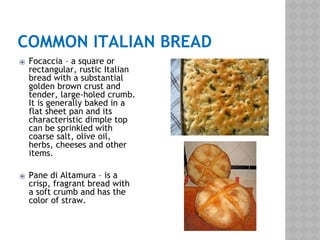 COMMON ITALIAN BREAD
⦿ Focaccia – a square or
rectangular, rustic Italian
bread with a substantial
golden brown crust and
tender, large-holed crumb.
It is generally baked in a
flat sheet pan and its
characteristic dimple top
can be sprinkled with
coarse salt, olive oil,
herbs, cheeses and other
items.
⦿ Pane di Altamura – is a
crisp, fragrant bread with
a soft crumb and has the
color of straw.
 