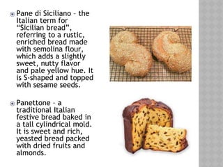 ⦿ Pane di Siciliano – the
Italian term for
“Sicilian bread”,
referring to a rustic,
enriched bread made
with semolina flour,
which adds a slightly
sweet, nutty flavor
and pale yellow hue. It
is S-shaped and topped
with sesame seeds.
⦿ Panettone – a
traditional Italian
festive bread baked in
a tall cylindrical mold.
It is sweet and rich,
yeasted bread packed
with dried fruits and
almonds.
 