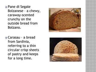 ⦿Pane di Segale
Bolzanese – a chewy,
caraway-scented
crunchy on the
outside bread from
Bolzano.
⦿Carasau – a bread
from Sardinia,
referring to a thin
circular crisp sheets
of pastry and keeps
for a long time.
 