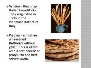 ⦿Grissini – thin crisp
Italian breadsticks.
They originated in
Turin in the
Piedmont district of
Italy.
⦿Piadina – an Italian
unleavened
flatbread without
yeast. This is eaten
with a soft cheese or
prosciutto and best
served warm.
 