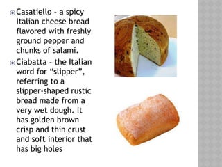 ⦿Casatiello – a spicy
Italian cheese bread
flavored with freshly
ground pepper and
chunks of salami.
⦿Ciabatta – the Italian
word for “slipper”,
referring to a
slipper-shaped rustic
bread made from a
very wet dough. It
has golden brown
crisp and thin crust
and soft interior that
has big holes
 