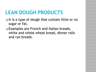 LEAN DOUGH PRODUCTS
⦿It is a type of dough that contain little or no
sugar or fat.
⦿Examples are French and Italian breads,
white and whole wheat bread, dinner rolls
and rye breads.
 
