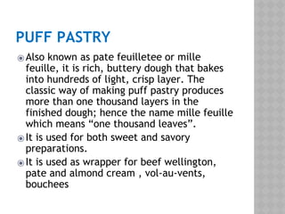 PUFF PASTRY
⦿Also known as pate feuilletee or mille
feuille, it is rich, buttery dough that bakes
into hundreds of light, crisp layer. The
classic way of making puff pastry produces
more than one thousand layers in the
finished dough; hence the name mille feuille
which means “one thousand leaves”.
⦿It is used for both sweet and savory
preparations.
⦿It is used as wrapper for beef wellington,
pate and almond cream , vol-au-vents,
bouchees
 