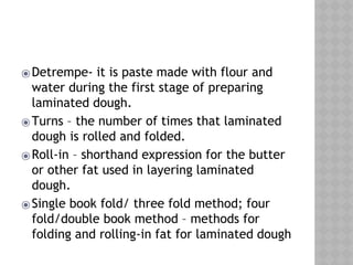 ⦿Detrempe- it is paste made with flour and
water during the first stage of preparing
laminated dough.
⦿Turns – the number of times that laminated
dough is rolled and folded.
⦿Roll-in – shorthand expression for the butter
or other fat used in layering laminated
dough.
⦿Single book fold/ three fold method; four
fold/double book method – methods for
folding and rolling-in fat for laminated dough
 