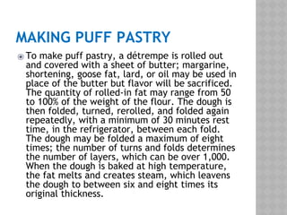 MAKING PUFF PASTRY
⦿ To make puff pastry, a détrempe is rolled out
and covered with a sheet of butter; margarine,
shortening, goose fat, lard, or oil may be used in
place of the butter but flavor will be sacrificed.
The quantity of rolled-in fat may range from 50
to 100% of the weight of the flour. The dough is
then folded, turned, rerolled, and folded again
repeatedly, with a minimum of 30 minutes rest
time, in the refrigerator, between each fold.
The dough may be folded a maximum of eight
times; the number of turns and folds determines
the number of layers, which can be over 1,000.
When the dough is baked at high temperature,
the fat melts and creates steam, which leavens
the dough to between six and eight times its
original thickness.
 